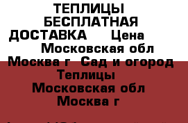 ТЕПЛИЦЫ. БЕСПЛАТНАЯ ДОСТАВКА!  › Цена ­ 14 850 - Московская обл., Москва г. Сад и огород » Теплицы   . Московская обл.,Москва г.